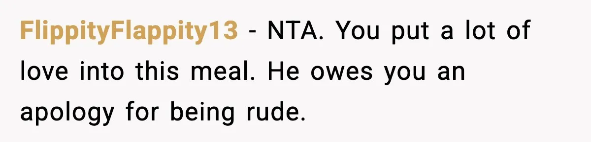 Husband Complains After Wife Cooks a Feast He Refuses to Eat FlippityFlappity13 - NTA. You put a lot of love into this meal. He owes you an apology for being rude.