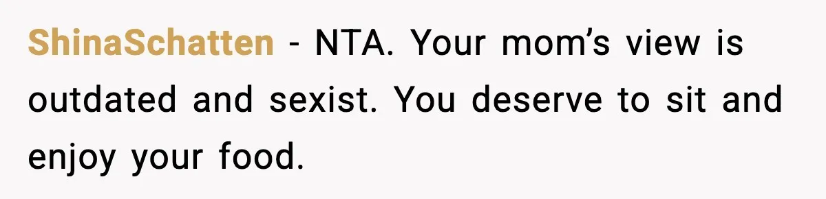 Husband Complains After Wife Cooks a Feast He Refuses to Eat ShinaSchatten - NTA. Your mom’s view is outdated and sexist. You deserve to sit and enjoy your food.