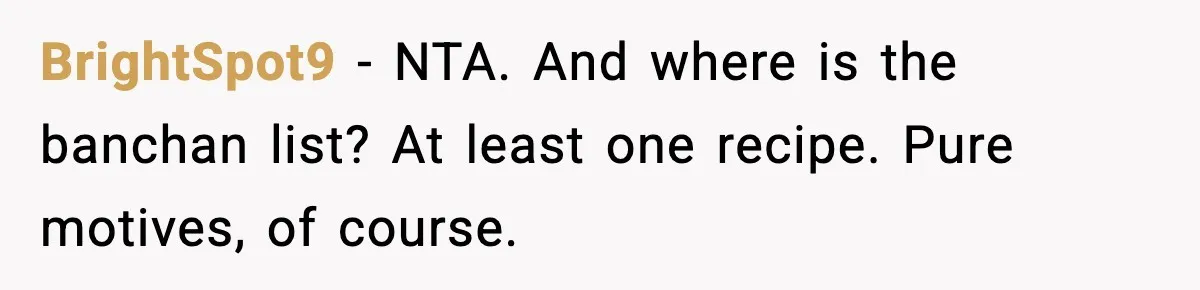Husband Complains After Wife Cooks a Feast He Refuses to Eat BrightSpot9 - NTA. And where is the banchan list? At least one recipe. Pure motives, of course.