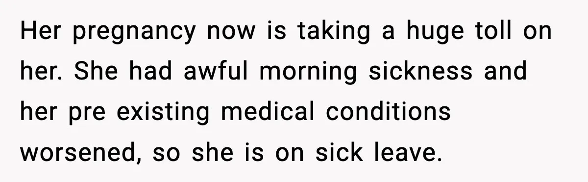 Her pregnancy now is taking a huge toll on her. She had awful morning sickness and her pre existing medical conditions worsened, so she is on sick leave.