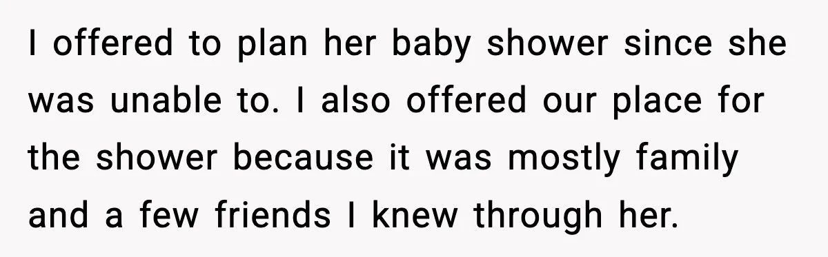 I offered to plan her baby shower since she was unable to. I also offered our place for the shower because it was mostly family and a few friends I...