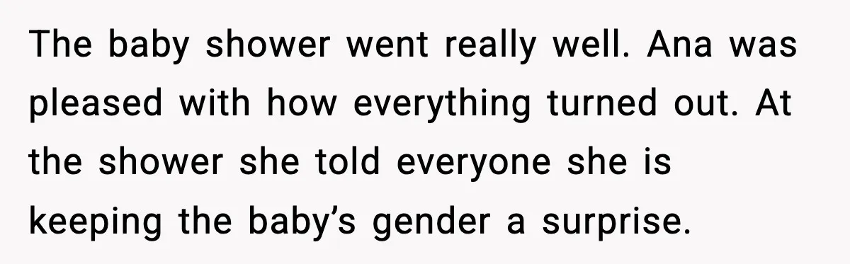 The baby shower went really well. Ana was pleased with how everything turned out. At the shower she told everyone she is keeping the baby’s gender a surprise.