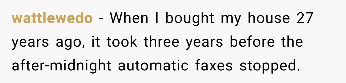 wattlewedo − When I bought my house 27 years ago, it took three years before the after-midnight automatic faxes stopped.