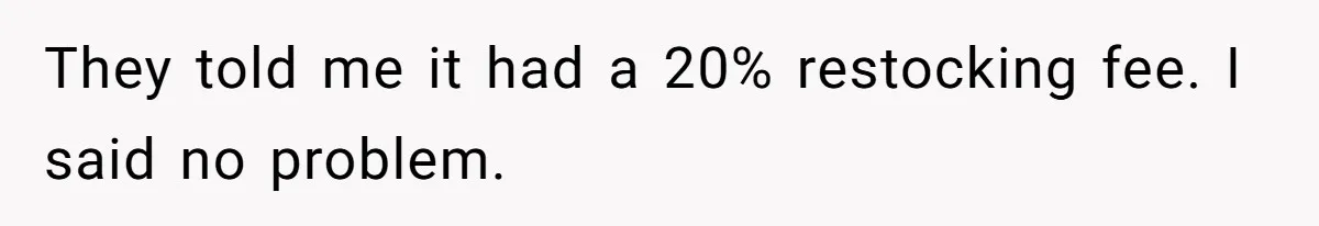 They told me it had a 20% restocking fee. I said no problem.