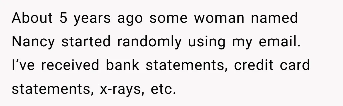 About 5 years ago some woman named Nancy started randomly using my email. I’ve received bank statements, credit card statements, x-rays, etc.