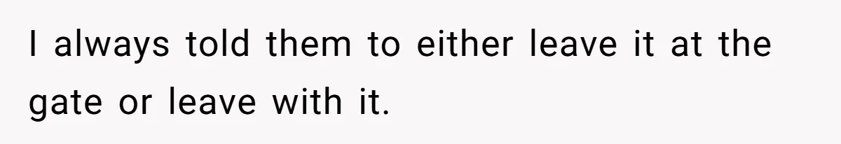 I always told them to either leave it at the gate or leave with it.