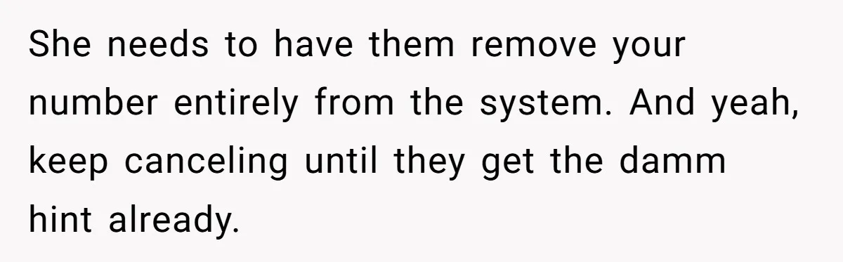 She needs to have them remove your number entirely from the system. And yeah, keep canceling until they get the damm hint already.