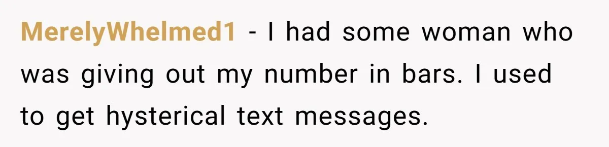 MerelyWhelmed1 − I had some woman who was giving out my number in bars. I used to get hysterical text messages.