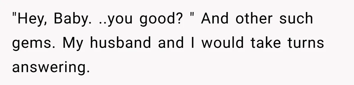 "Hey, Baby. ..you good? " And other such gems. My husband and I would take turns answering.