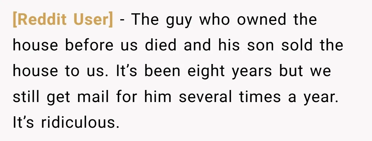 [Reddit User] − The guy who owned the house before us died and his son sold the house to us. It’s been eight years but we still get mail for...