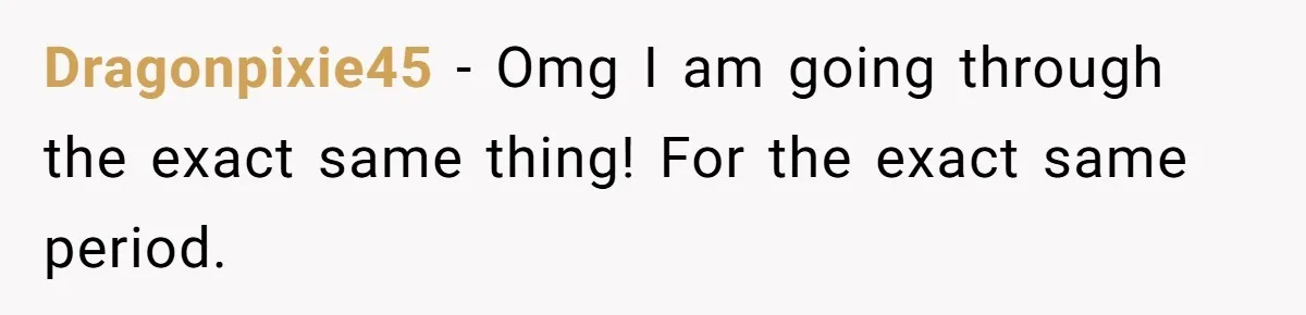 Dragonpixie45 − Omg I am going through the exact same thing! For the exact same period.