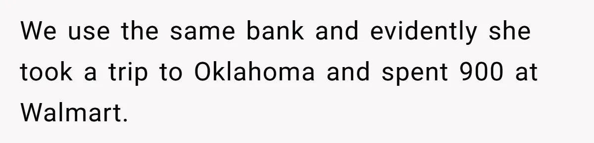 We use the same bank and evidently she took a trip to Oklahoma and spent 900 at Walmart.