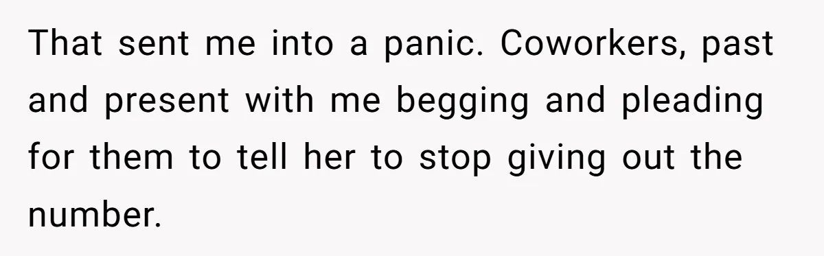 That sent me into a panic. Coworkers, past and present with me begging and pleading for them to tell her to stop giving out the number.