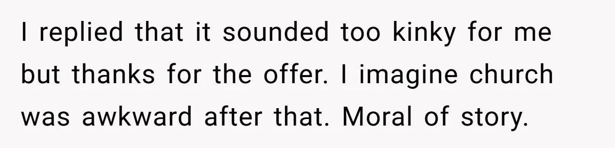 I replied that it sounded too kinky for me but thanks for the offer. I imagine church was awkward after that. Moral of story.
