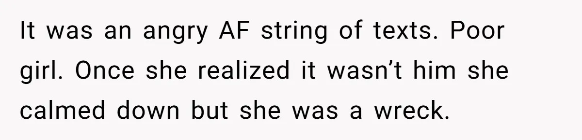 It was an angry AF string of texts. Poor girl. Once she realized it wasn’t him she calmed down but she was a wreck.