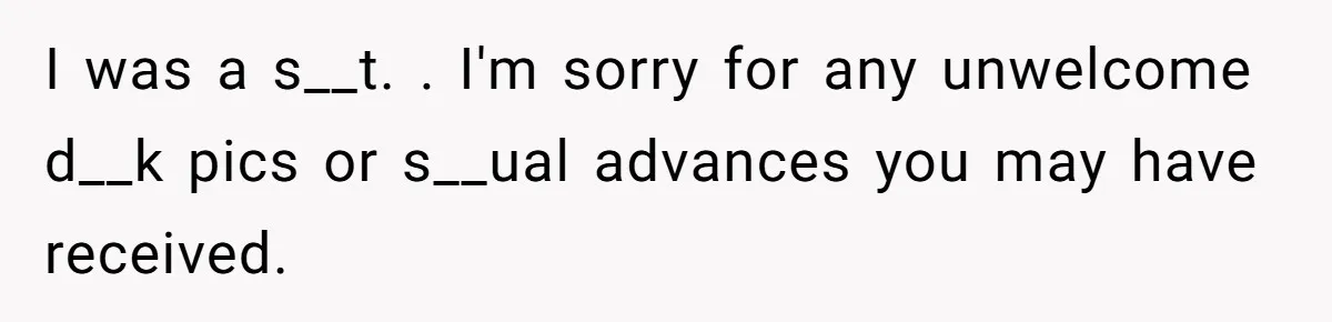 I was a s__t. . I'm sorry for any unwelcome d__k pics or s__ual advances you may have received.