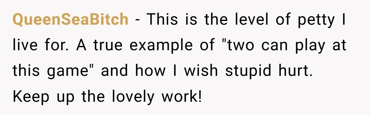 QueenSeaBitch − This is the level of petty I live for. A true example of "two can play at this game" and how I wish stupid hurt. Keep up the...
