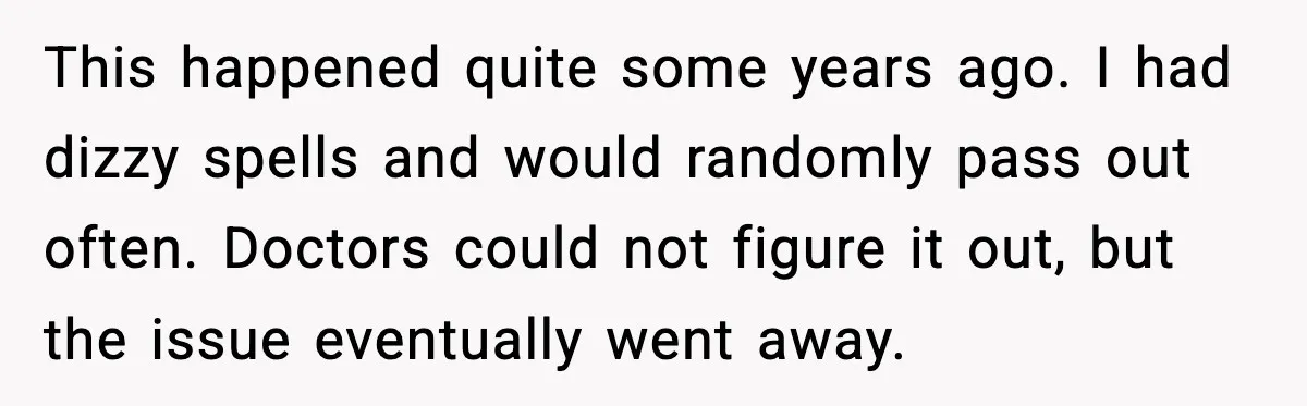 This happened quite some years ago. I had dizzy spells and would randomly pass out often. Doctors could not figure it out, but the issue eventually went away.