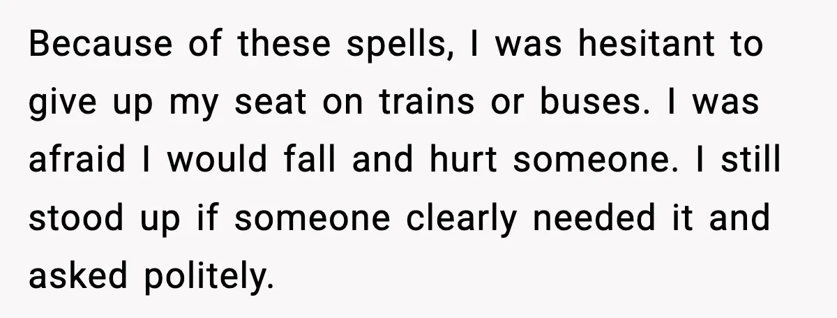 Because of these spells, I was hesitant to give up my seat on trains or buses. I was afraid I would fall and hurt someone. I still stood up if...