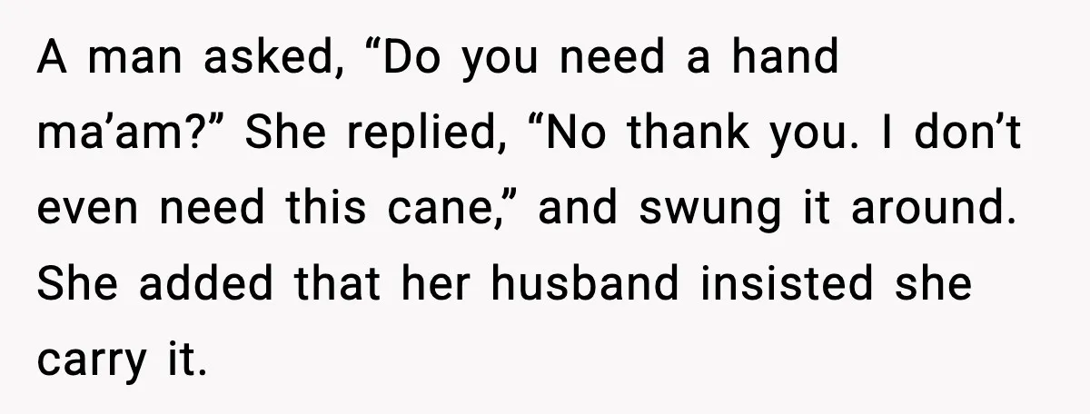 A man asked, “Do you need a hand ma’am?” She replied, “No thank you. I don’t even need this cane,” and swung it around. She added that her husband insisted...