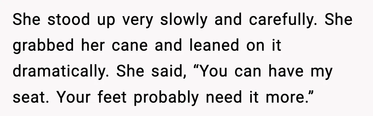 She stood up very slowly and carefully. She grabbed her cane and leaned on it dramatically. She said, “You can have my seat. Your feet probably need it more.”