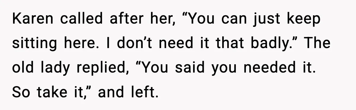 Karen called after her, “You can just keep sitting here. I don’t need it that badly.” The old lady replied, “You said you needed it. So take it,” and left.