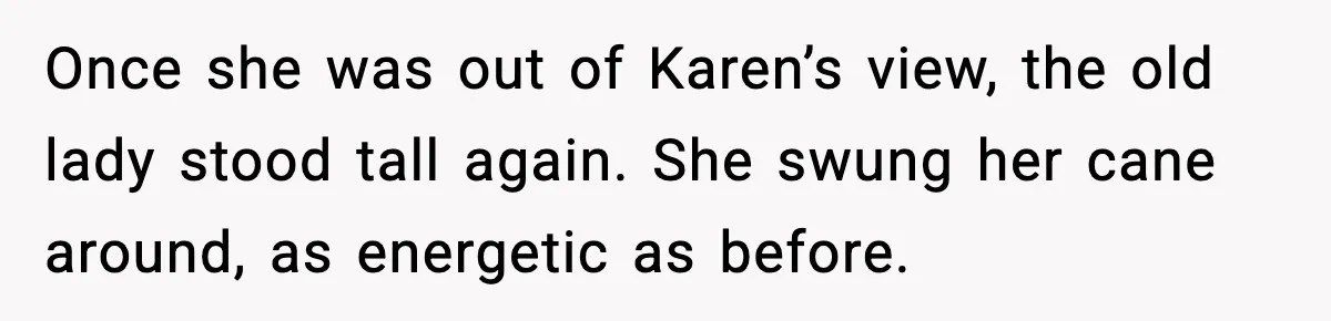 Once she was out of Karen’s view, the old lady stood tall again. She swung her cane around, as energetic as before.