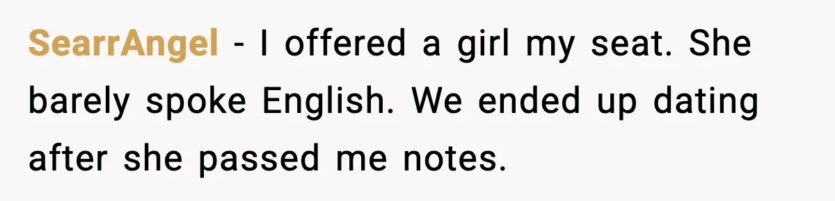 SearrAngel - I offered a girl my seat. She barely spoke English. We ended up dating after she passed me notes.