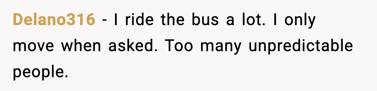 Delano316 - I ride the bus a lot. I only move when asked. Too many unpredictable people.
