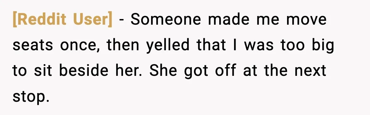[Reddit User] - Someone made me move seats once, then yelled that I was too big to sit beside her. She got off at the next stop.
