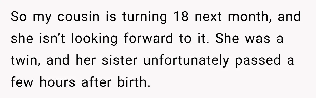 So my cousin is turning 18 next month, and she isn’t looking forward to it. She was a twin, and her sister unfortunately passed a few hours after birth.