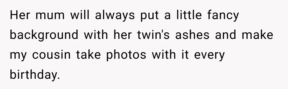 Her mum will always put a little fancy background with her twin's ashes and make my cousin take photos with it every birthday.