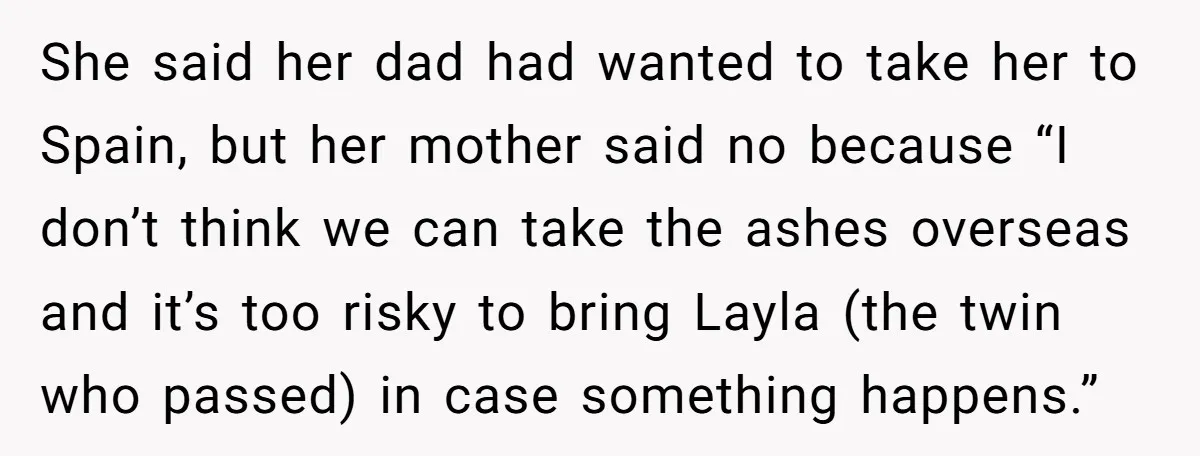 She said her dad had wanted to take her to Spain, but her mother said no because “I don’t think we can take the ashes overseas and it’s too risky...