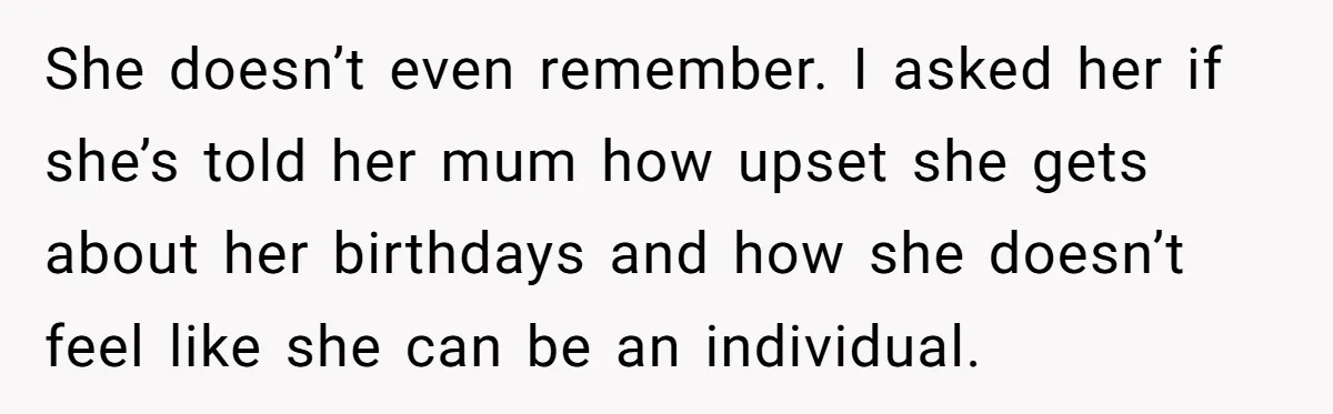 She doesn’t even remember. I asked her if she’s told her mum how upset she gets about her birthdays and how she doesn’t feel like she can be an individual.