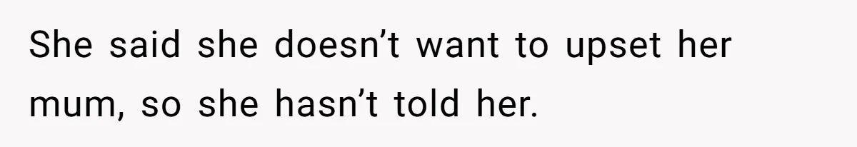 She said she doesn’t want to upset her mum, so she hasn’t told her.