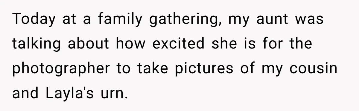 Today at a family gathering, my aunt was talking about how excited she is for the photographer to take pictures of my cousin and Layla's urn.