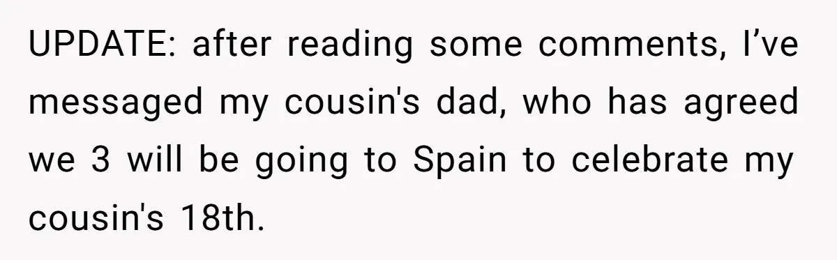 UPDATE: after reading some comments, I’ve messaged my cousin's dad, who has agreed we 3 will be going to Spain to celebrate my cousin's 18th.