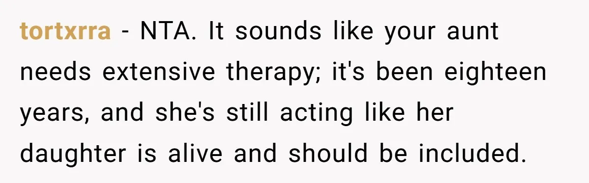 tortxrra − NTA. It sounds like your aunt needs extensive therapy; it's been eighteen years, and she's still acting like her daughter is alive and should be included.