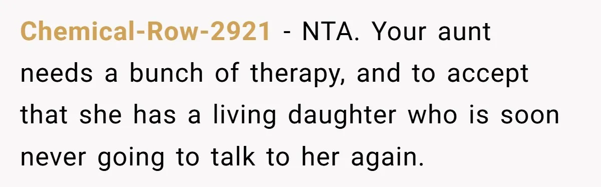 Chemical-Row-2921 − NTA. Your aunt needs a bunch of therapy, and to accept that she has a living daughter who is soon never going to talk to her again.