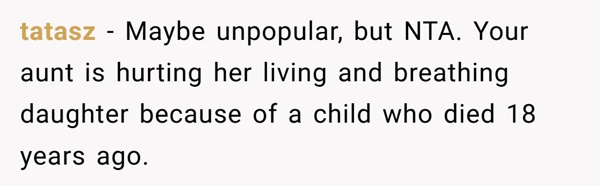 tatasz − Maybe unpopular, but NTA. Your aunt is hurting her living and breathing daughter because of a child who died 18 years ago.