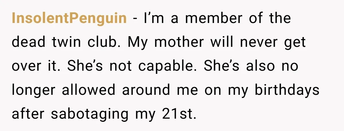 InsolentPenguin − I’m a member of the dead twin club. My mother will never get over it. She’s not capable. She’s also no longer allowed around me on my birthdays...