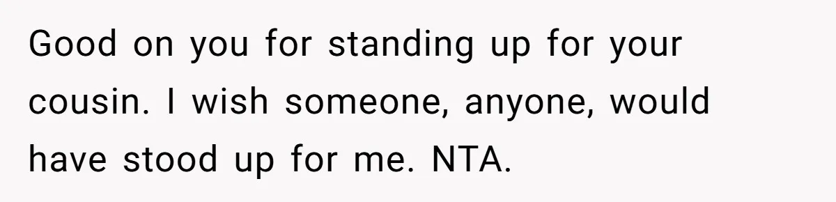 Good on you for standing up for your cousin. I wish someone, anyone, would have stood up for me. NTA.