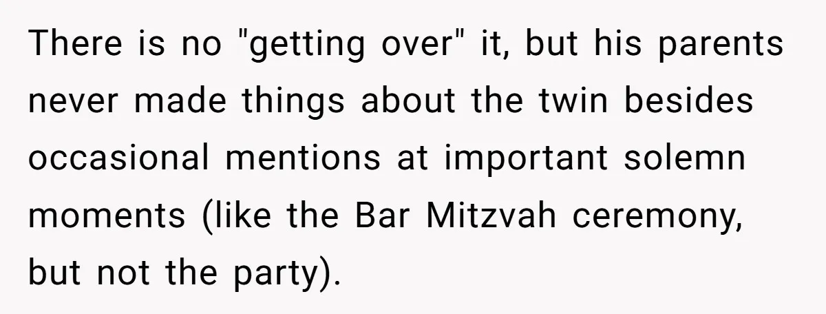 There is no "getting over" it, but his parents never made things about the twin besides occasional mentions at important solemn moments (like the Bar Mitzvah ceremony, but not the...