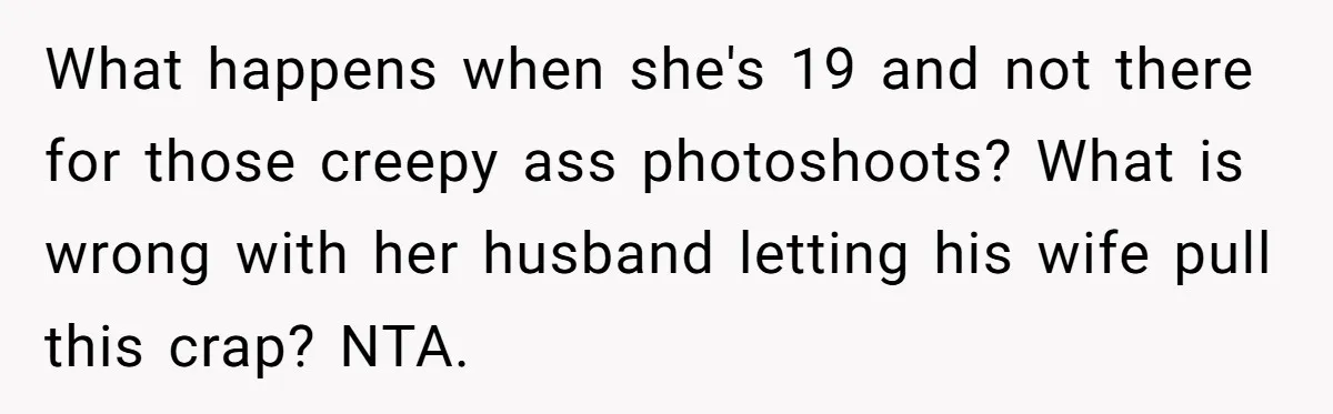 What happens when she's 19 and not there for those creepy ass photoshoots? What is wrong with her husband letting his wife pull this crap? NTA.