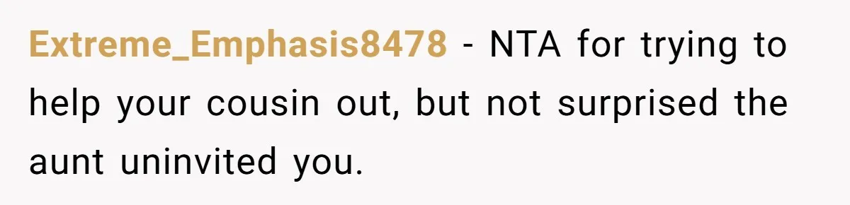 Extreme_Emphasis8478 − NTA for trying to help your cousin out, but not surprised the aunt uninvited you.