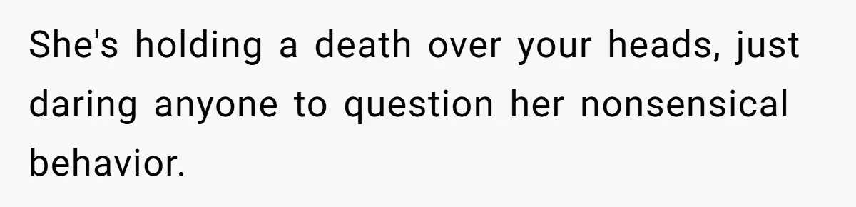 She's holding a death over your heads, just daring anyone to question her nonsensical behavior.