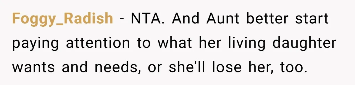 Foggy_Radish − NTA. And Aunt better start paying attention to what her living daughter wants and needs, or she'll lose her, too.