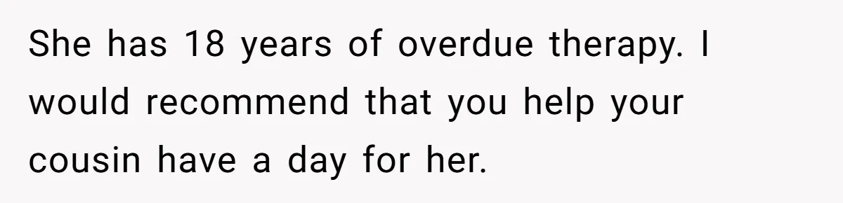 She has 18 years of overdue therapy. I would recommend that you help your cousin have a day for her.