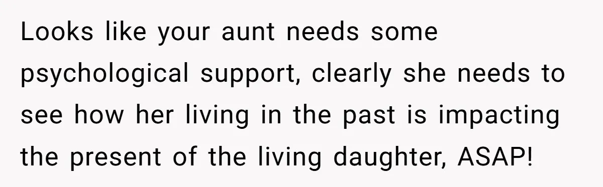 Looks like your aunt needs some psychological support, clearly she needs to see how her living in the past is impacting the present of the living daughter, ASAP!
