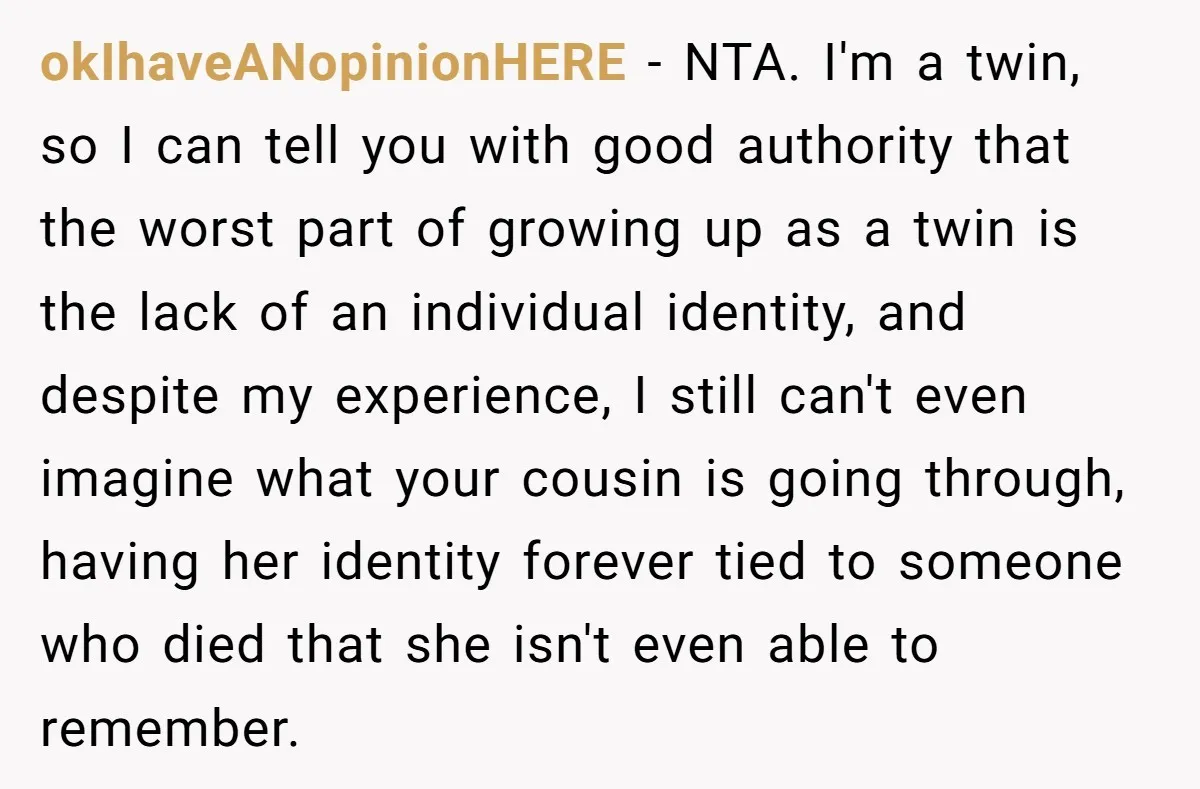 okIhaveANopinionHERE − NTA. I'm a twin, so I can tell you with good authority that the worst part of growing up as a twin is the lack of an individual...